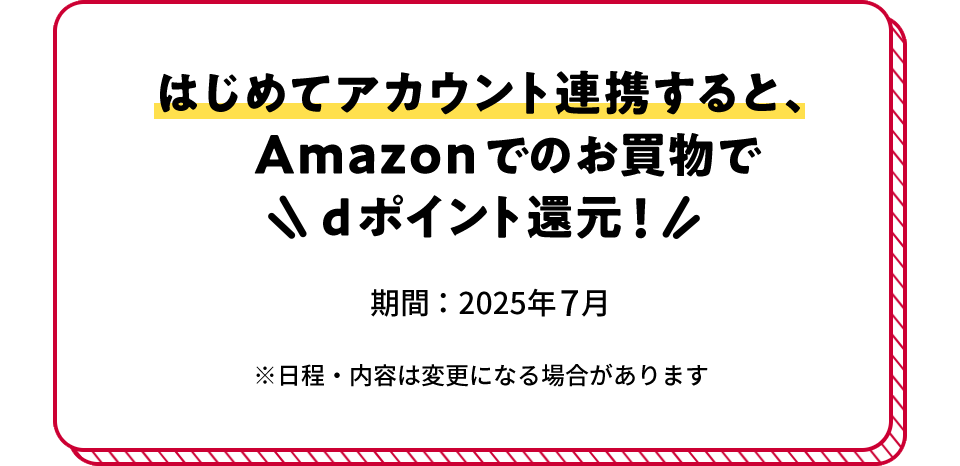 はじめてアカウント連携すると、Amazonでのお買物でdポイント還元! 期間:2025年7月 ※日程・内容は変更になる場合があります